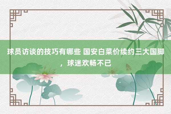 球员访谈的技巧有哪些 国安白菜价续约三大国脚，球迷欢畅不已