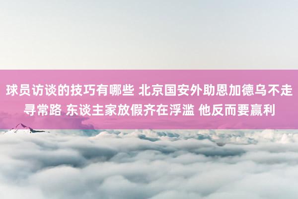 球员访谈的技巧有哪些 北京国安外助恩加德乌不走寻常路 东谈主家放假齐在浮滥 他反而要赢利