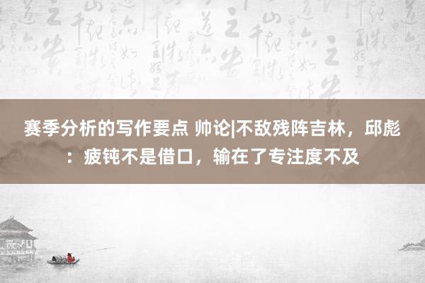 赛季分析的写作要点 帅论|不敌残阵吉林，邱彪：疲钝不是借口，输在了专注度不及