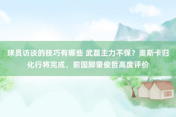 球员访谈的技巧有哪些 武磊主力不保？奥斯卡归化行将完成，前国脚肇俊哲高度评价