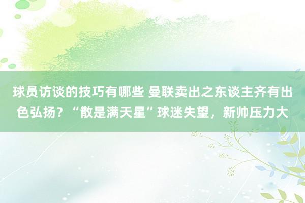 球员访谈的技巧有哪些 曼联卖出之东谈主齐有出色弘扬？“散是满天星”球迷失望，新帅压力大