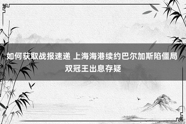 如何获取战报速递 上海海港续约巴尔加斯陷僵局 双冠王出息存疑