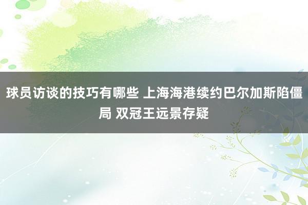 球员访谈的技巧有哪些 上海海港续约巴尔加斯陷僵局 双冠王远景存疑