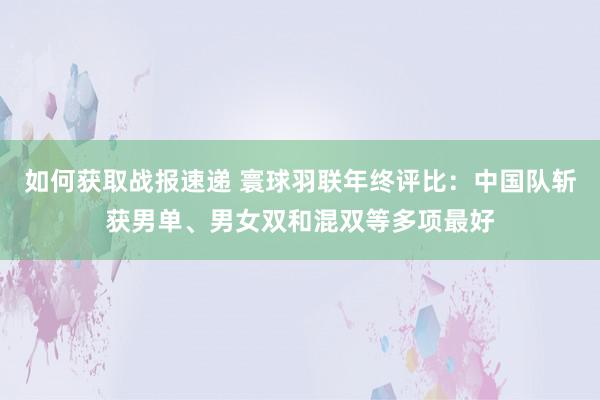 如何获取战报速递 寰球羽联年终评比：中国队斩获男单、男女双和混双等多项最好