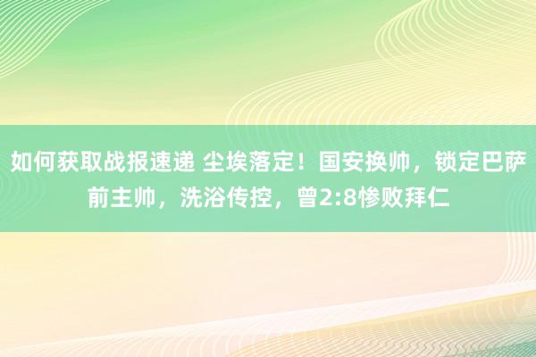 如何获取战报速递 尘埃落定！国安换帅，锁定巴萨前主帅，洗浴传控，曾2:8惨败拜仁