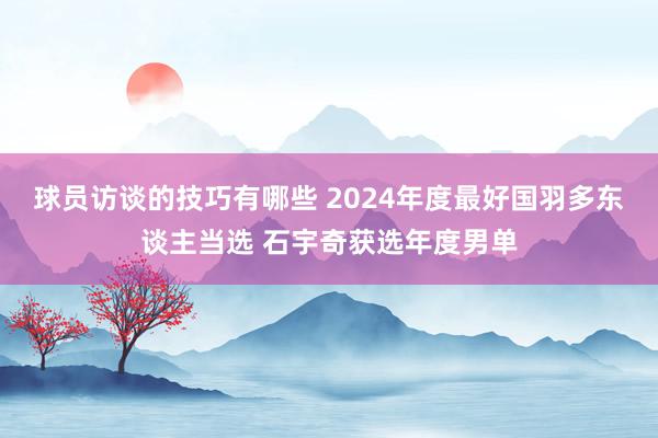 球员访谈的技巧有哪些 2024年度最好国羽多东谈主当选 石宇奇获选年度男单