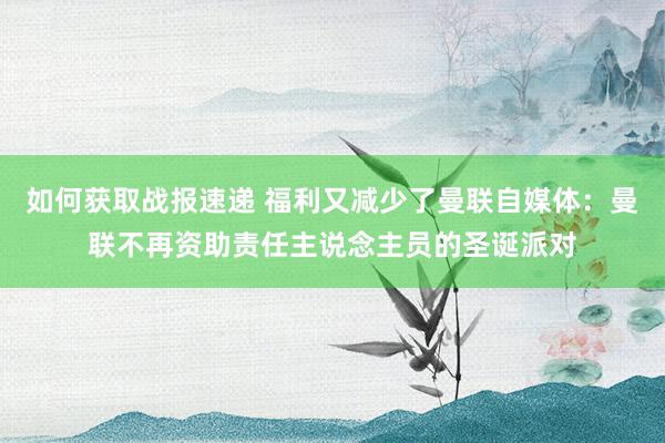 如何获取战报速递 福利又减少了曼联自媒体：曼联不再资助责任主说念主员的圣诞派对