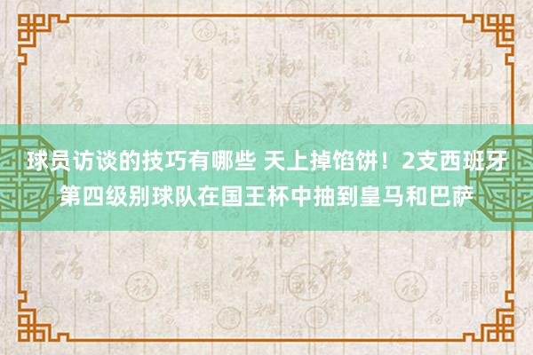 球员访谈的技巧有哪些 天上掉馅饼！2支西班牙第四级别球队在国王杯中抽到皇马和巴萨